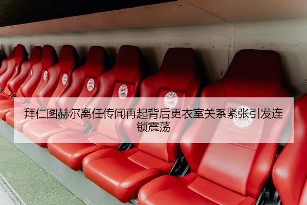 拜仁图赫尔离任传闻再起背后更衣室关系紧张引发连锁震荡