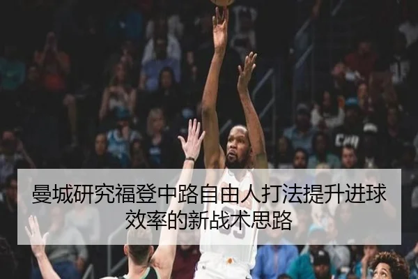 曼城研究福登中路自由人打法提升进球效率的新战术思路