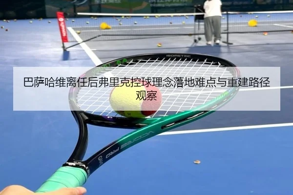 巴萨哈维离任后弗里克控球理念落地难点与重建路径观察