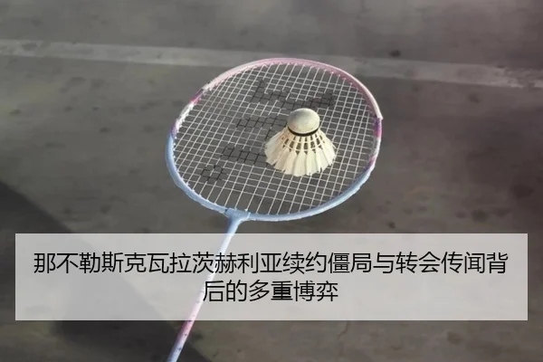那不勒斯克瓦拉茨赫利亚续约僵局与转会传闻背后的多重博弈