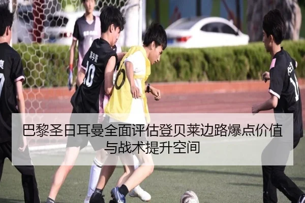 巴黎圣日耳曼全面评估登贝莱边路爆点价值与战术提升空间