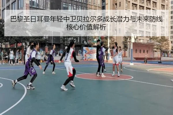 巴黎圣日耳曼年轻中卫贝拉尔多成长潜力与未来防线核心价值解析