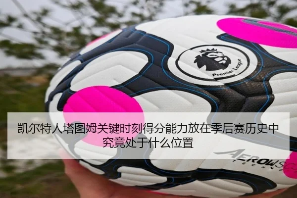 凯尔特人塔图姆关键时刻得分能力放在季后赛历史中究竟处于什么位置
