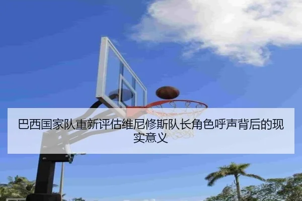 巴西国家队重新评估维尼修斯队长角色呼声背后的现实意义