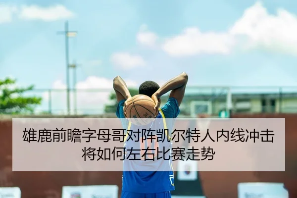 雄鹿前瞻字母哥对阵凯尔特人内线冲击将如何左右比赛走势