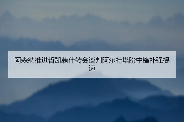 阿森纳推进哲凯赖什转会谈判阿尔特塔盼中锋补强提速