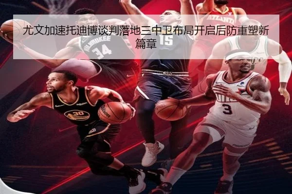 尤文加速托迪博谈判落地三中卫布局开启后防重塑新篇章